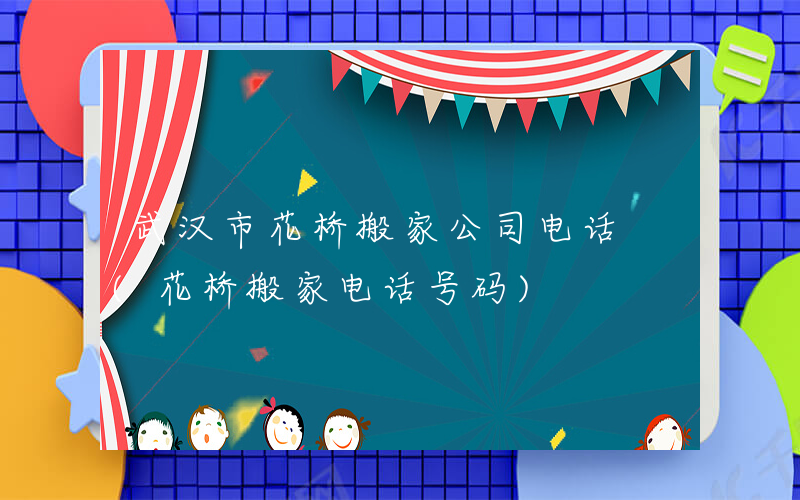 武汉市花桥搬家公司电话 (花桥搬家电话号码)